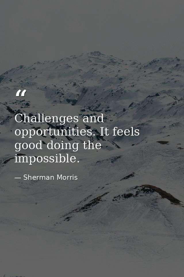 Challenges and opportunities. It feels good doing the impossible. — Sherman Morris