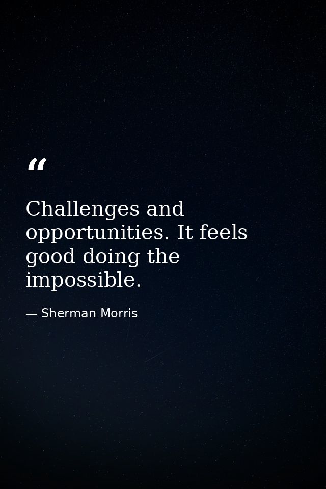 Challenges and opportunities. It feels good doing the impossible. — Sherman Morris