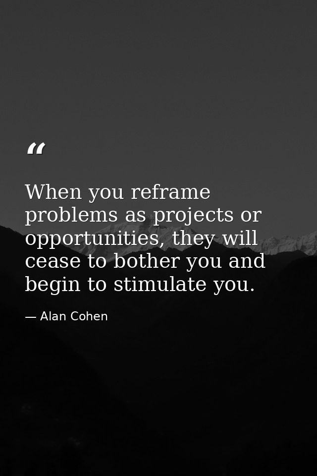 When you reframe problems as projects or opportunities, they will cease to bother you and begin to stimulate you. — Alan Cohen