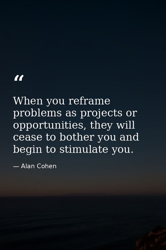When you reframe problems as projects or opportunities, they will cease to bother you and begin to stimulate you. — Alan Cohen