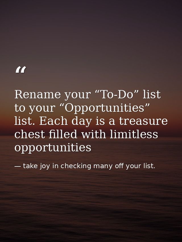 Rename your “To-Do” list to your “Opportunities” list. Each day is a treasure chest filled with limitless opportunities — take joy in checking many off your list.
