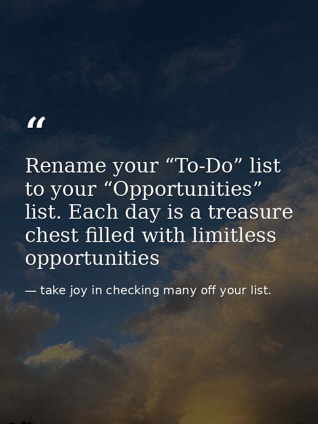 Rename your “To-Do” list to your “Opportunities” list. Each day is a treasure chest filled with limitless opportunities — take joy in checking many off your list.