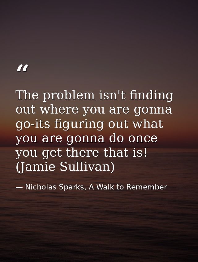 The problem isn't finding out where you are gonna go-its figuring out what you are gonna do once you get there that is!  — Nicholas Sparks, A Walk to Remember