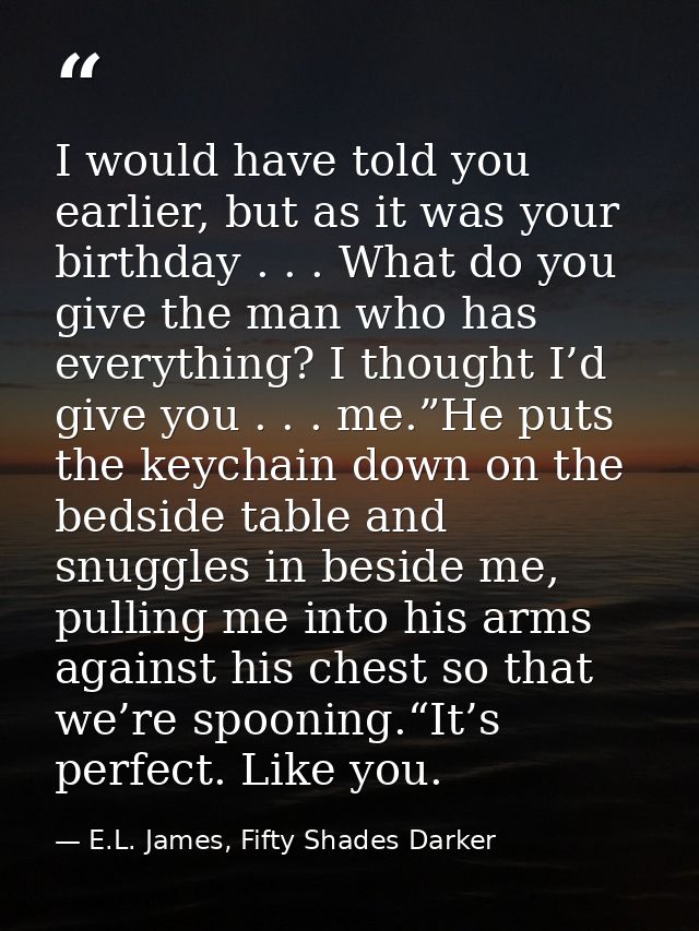 I would have told you earlier, but as it was your birthday . . . What do you give the man who has everything? I thought  — E.L. James, Fifty Shades Darker