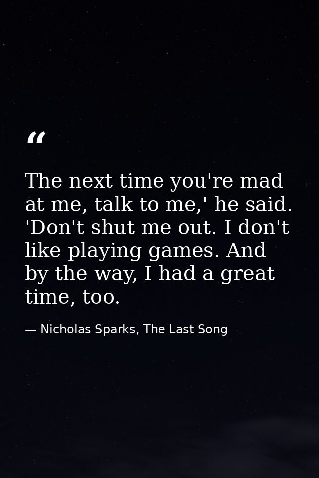 The next time you're mad at me, talk to me,' he said. 'Don't shut me out. I don't like playing games. And by the way, I  — Nicholas Sparks, The Last Song