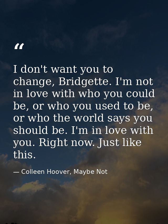 I don't want you to change, Bridgette. I'm not in love with who you could be, or who you used to be, or who the world sa — Colleen Hoover, Maybe Not
