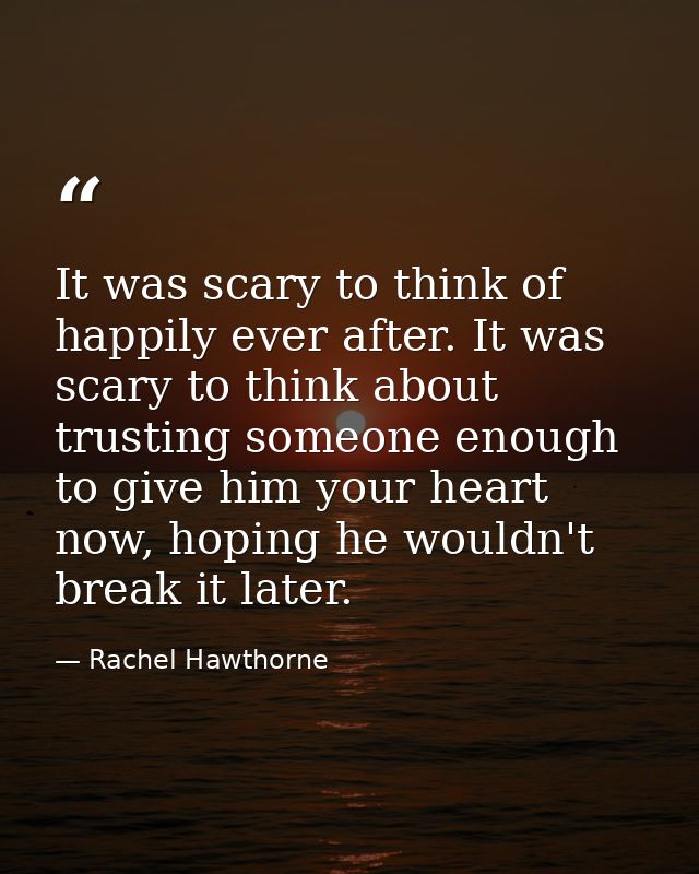 It was scary to think of happily ever after. It was scary to think about trusting someone enough to give him your heart  — Rachel Hawthorne