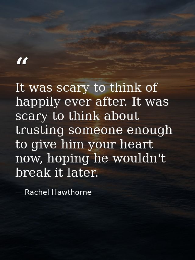 It was scary to think of happily ever after. It was scary to think about trusting someone enough to give him your heart  — Rachel Hawthorne