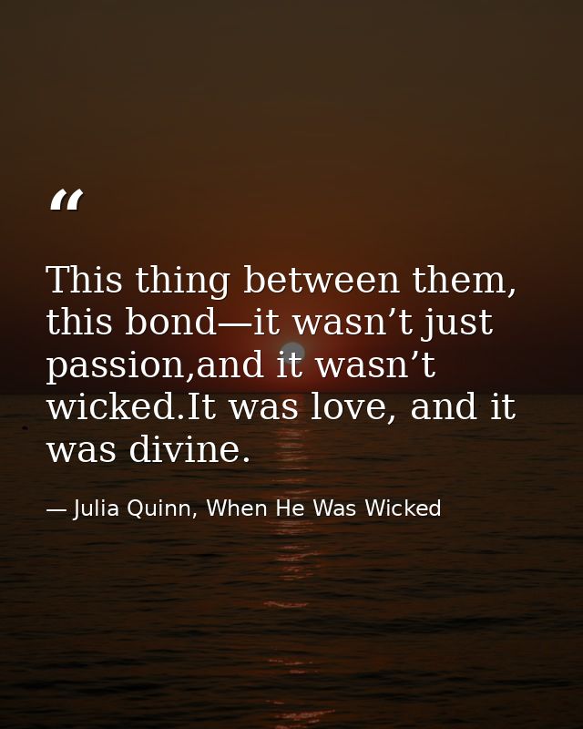 This thing between them, this bond—it wasn’t just passion,and it wasn’t wicked.It was love, and it was divine. — Julia Quinn, When He Was Wicked