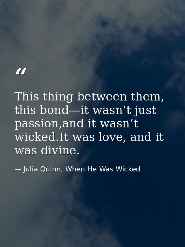 This thing between them, this bond—it wasn’t just passion,and it wasn’t wicked.It was love, and it was divine. — Julia Quinn, When He Was Wicked