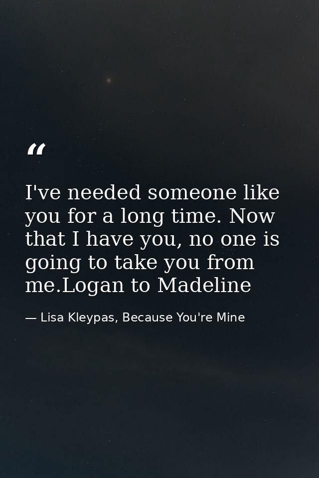 I've needed someone like you for a long time. Now that I have you, no one is going to take you from me.Logan to Madeline — Lisa Kleypas, Because You're Mine
