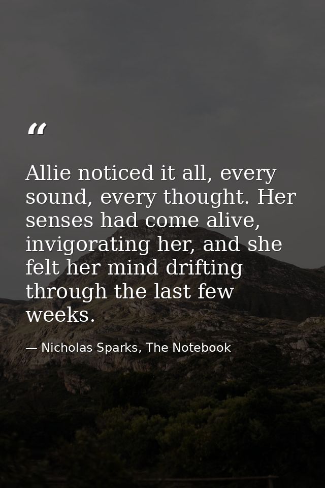 Allie noticed it all, every sound, every thought. Her senses had come alive, invigorating her, and she felt her mind dri — Nicholas Sparks, The Notebook