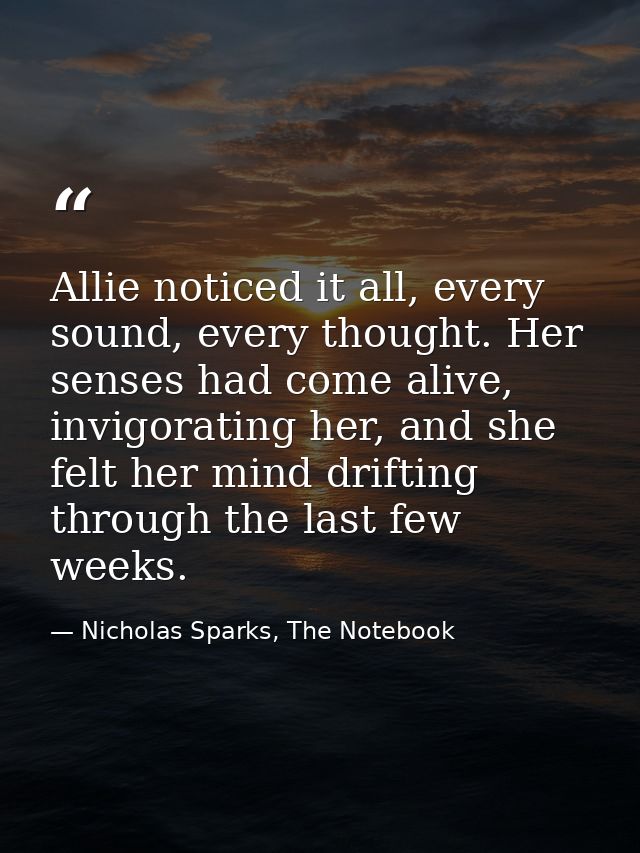 Allie noticed it all, every sound, every thought. Her senses had come alive, invigorating her, and she felt her mind dri — Nicholas Sparks, The Notebook