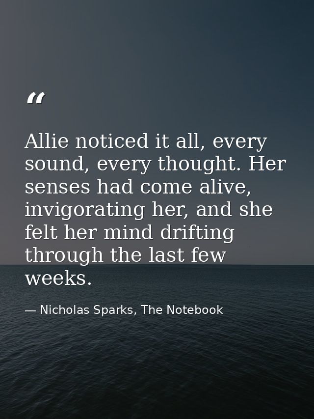 Allie noticed it all, every sound, every thought. Her senses had come alive, invigorating her, and she felt her mind dri — Nicholas Sparks, The Notebook