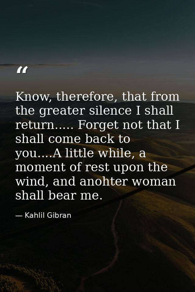 Know, therefore, that from the greater silence I shall return..... Forget not that I shall come back to you....A little  — Kahlil Gibran