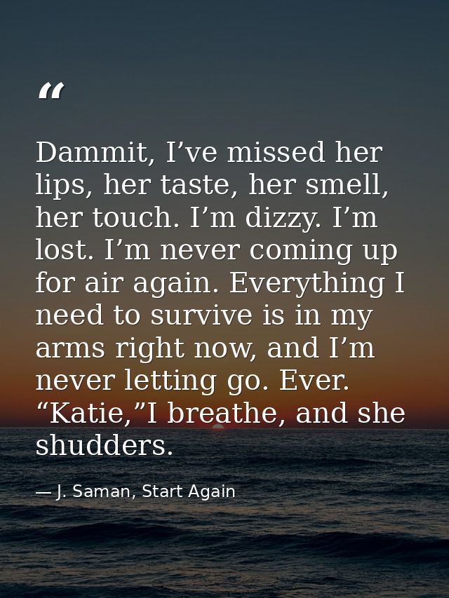 Dammit, I’ve missed her lips, her taste, her smell, her touch. I’m dizzy. I’m lost. I’m never coming up for air again. E — J. Saman, Start Again