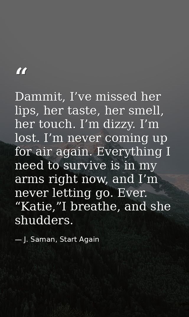Dammit, I’ve missed her lips, her taste, her smell, her touch. I’m dizzy. I’m lost. I’m never coming up for air again. E — J. Saman, Start Again