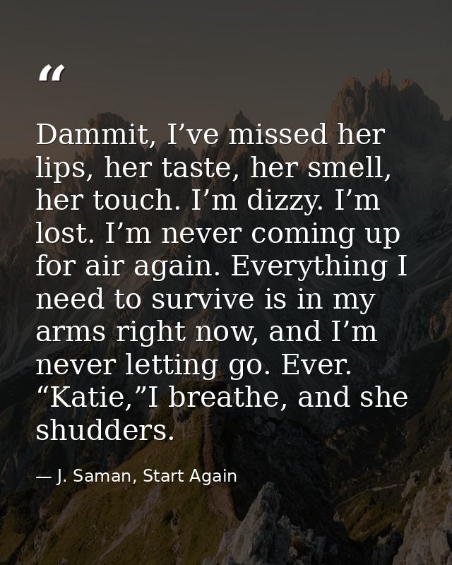Dammit, I’ve missed her lips, her taste, her smell, her touch. I’m dizzy. I’m lost. I’m never coming up for air again. E — J. Saman, Start Again