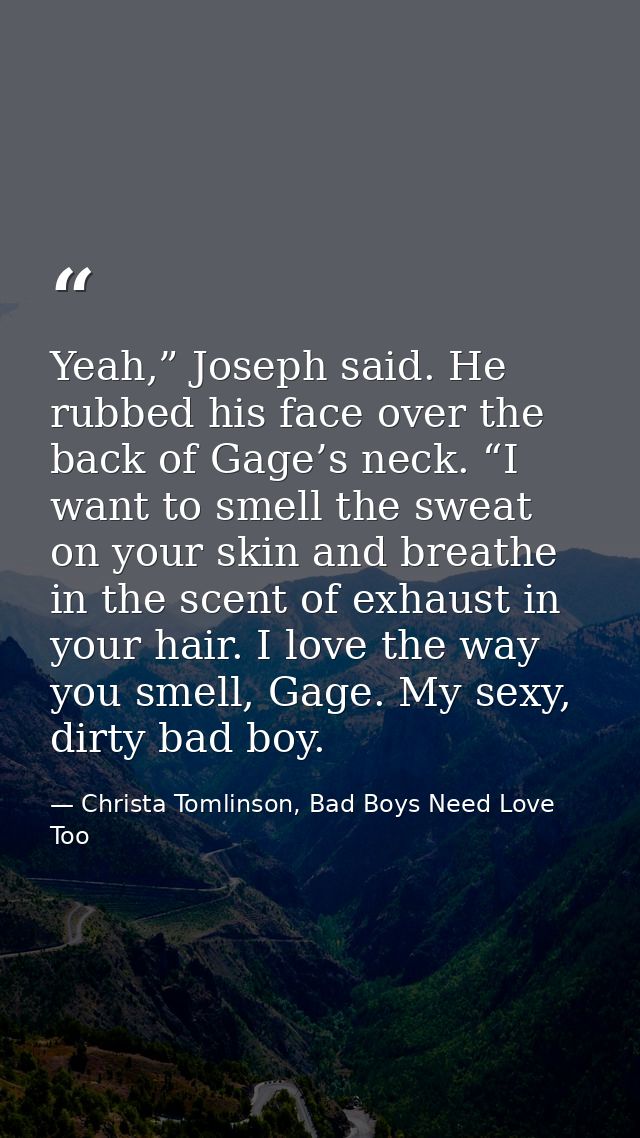 Yeah,” Joseph said. He rubbed his face over the back of Gage’s neck. “I want to smell the sweat on your skin and breathe — Christa Tomlinson, Bad Boys Need Love Too