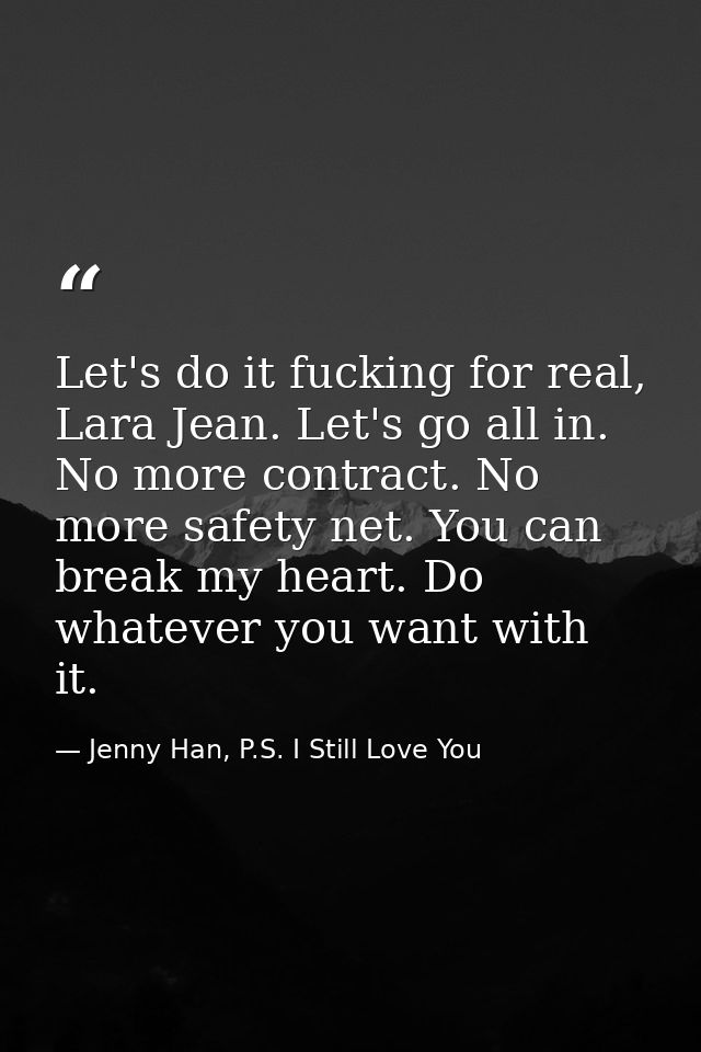 Let's do it fucking for real, Lara Jean. Let's go all in. No more contract. No more safety net. You can break my heart.  — Jenny Han, P.S. I Still Love You