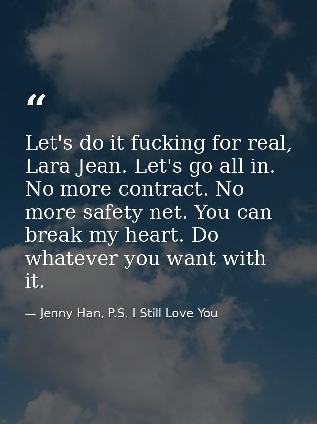 Let's do it fucking for real, Lara Jean. Let's go all in. No more contract. No more safety net. You can break my heart.  — Jenny Han, P.S. I Still Love You