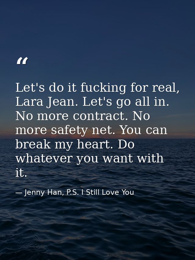 Let's do it fucking for real, Lara Jean. Let's go all in. No more contract. No more safety net. You can break my heart.  — Jenny Han, P.S. I Still Love You