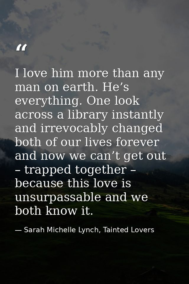 I love him more than any man on earth. He’s everything. One look across a library instantly and irrevocably changed both — Sarah Michelle Lynch, Tainted Lovers