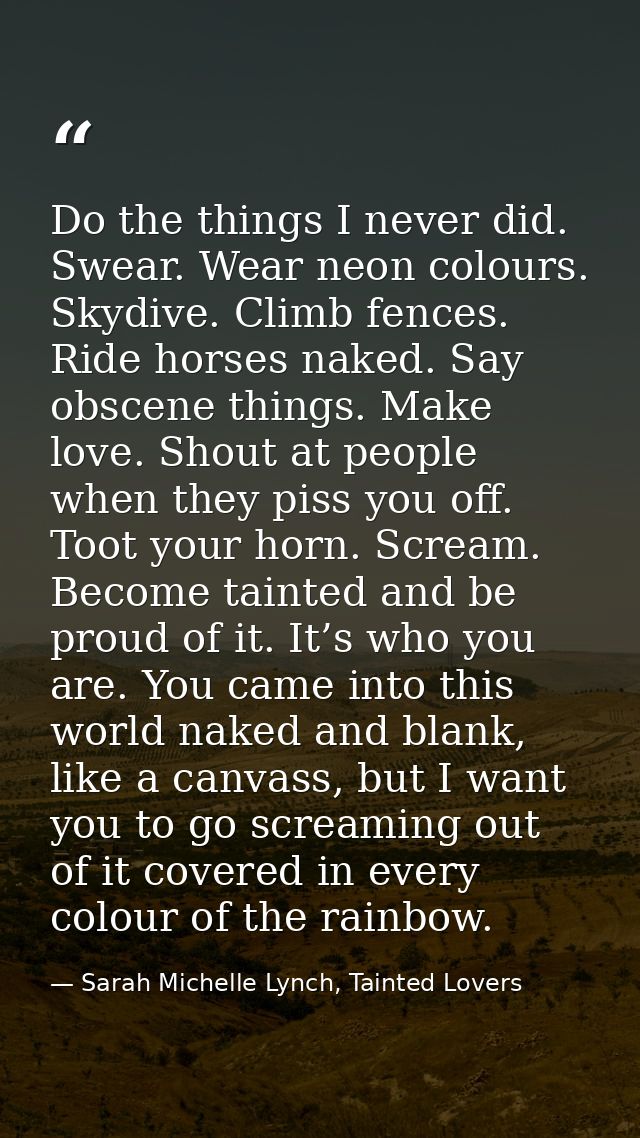 Do the things I never did. Swear. Wear neon colours. Skydive. Climb fences. Ride horses naked. Say obscene things. Make  — Sarah Michelle Lynch, Tainted Lovers