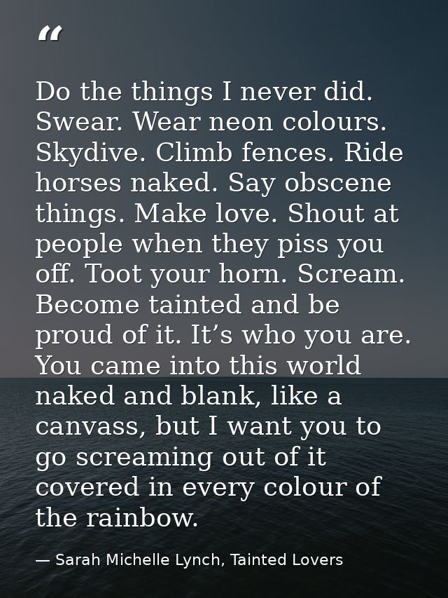 Do the things I never did. Swear. Wear neon colours. Skydive. Climb fences. Ride horses naked. Say obscene things. Make  — Sarah Michelle Lynch, Tainted Lovers