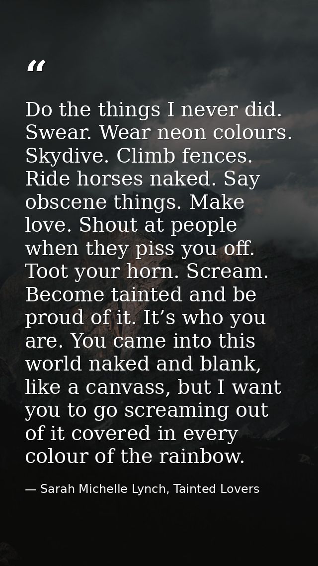 Do the things I never did. Swear. Wear neon colours. Skydive. Climb fences. Ride horses naked. Say obscene things. Make  — Sarah Michelle Lynch, Tainted Lovers