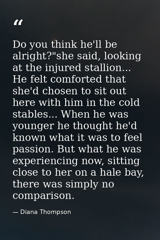Do you think he'll be alright?"she said, looking at the injured stallion... He felt comforted that she'd chosen to sit o — Diana Thompson