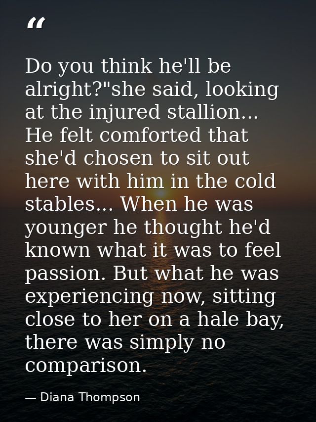 Do you think he'll be alright?"she said, looking at the injured stallion... He felt comforted that she'd chosen to sit o — Diana Thompson