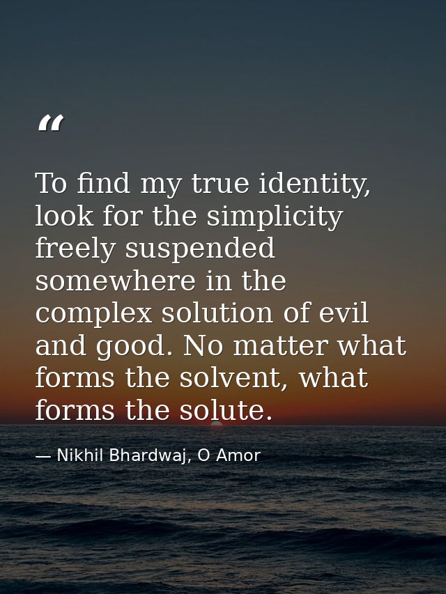 To find my true identity, look for the simplicity freely suspended somewhere in the complex solution of evil and good. N — Nikhil Bhardwaj, O Amor