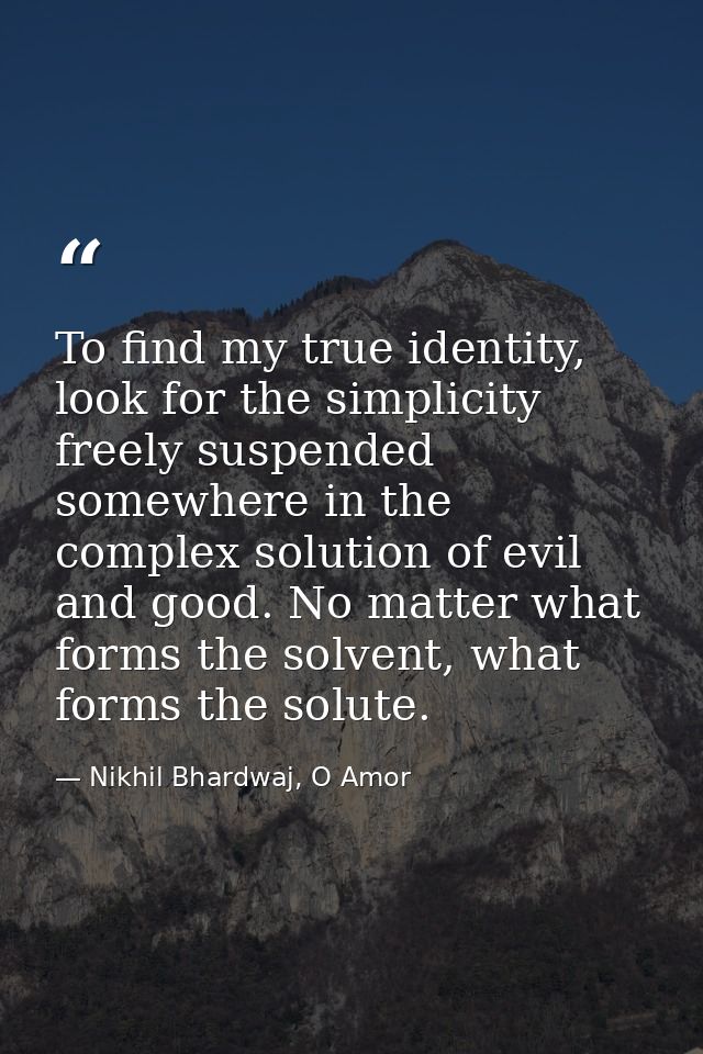 To find my true identity, look for the simplicity freely suspended somewhere in the complex solution of evil and good. N — Nikhil Bhardwaj, O Amor