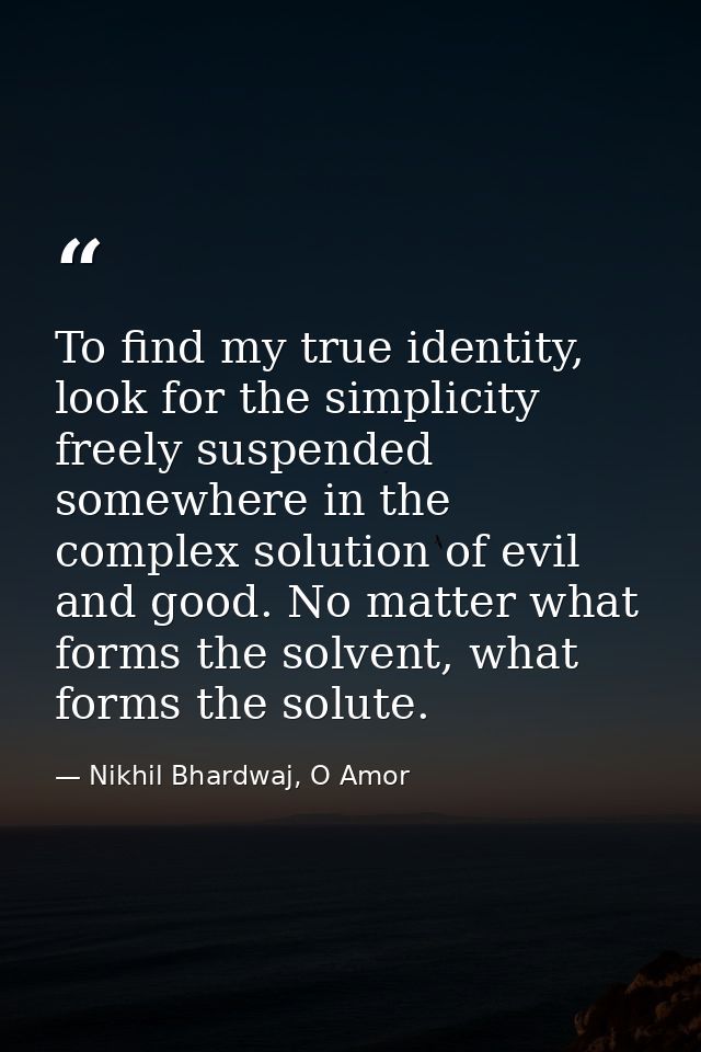 To find my true identity, look for the simplicity freely suspended somewhere in the complex solution of evil and good. N — Nikhil Bhardwaj, O Amor