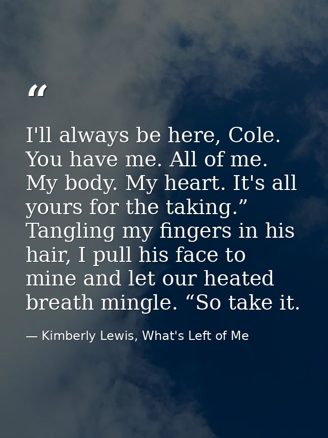 I'll always be here, Cole. You have me. All of me. My body. My heart. It's all yours for the taking.” Tangling my finger — Kimberly Lewis, What's Left of Me