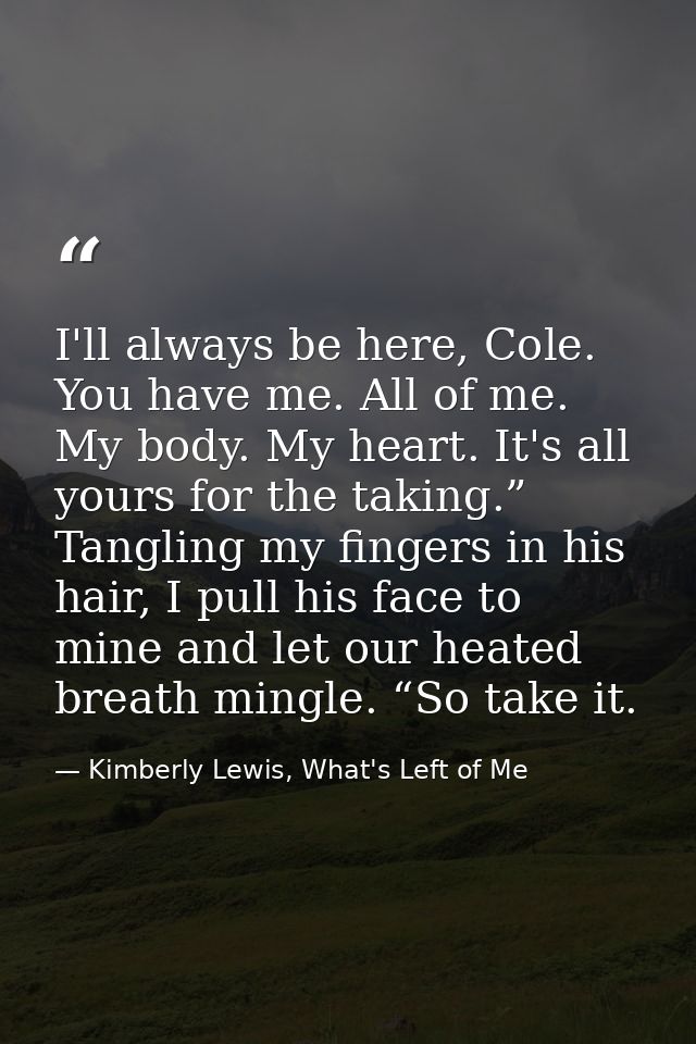 I'll always be here, Cole. You have me. All of me. My body. My heart. It's all yours for the taking.” Tangling my finger — Kimberly Lewis, What's Left of Me