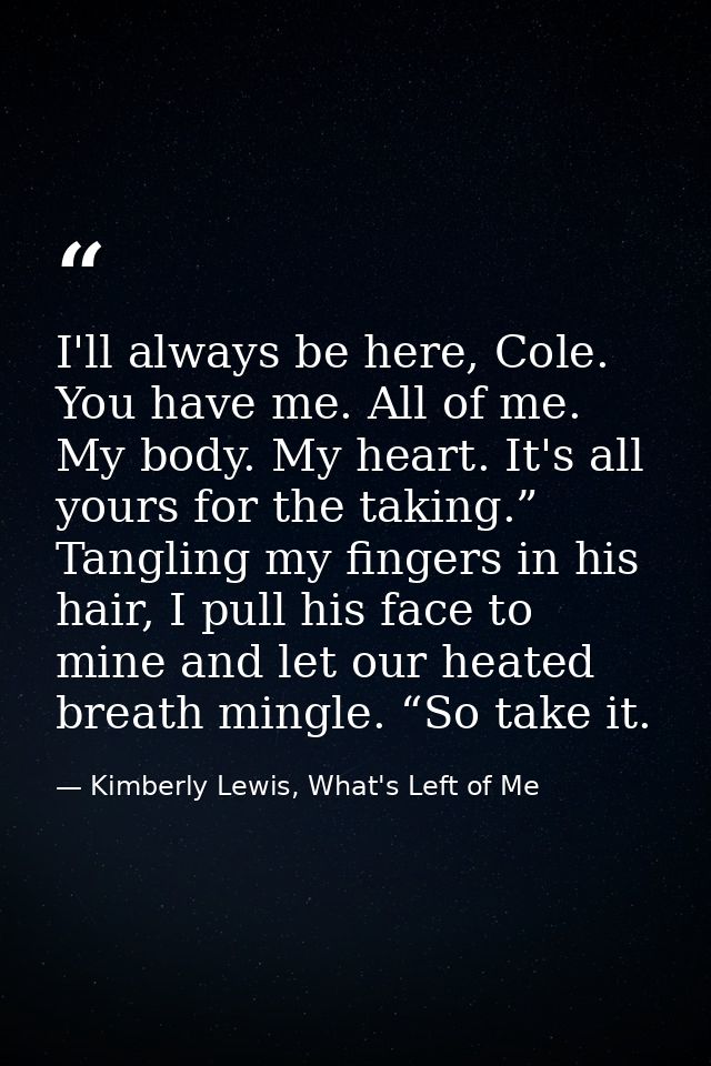 I'll always be here, Cole. You have me. All of me. My body. My heart. It's all yours for the taking.” Tangling my finger — Kimberly Lewis, What's Left of Me