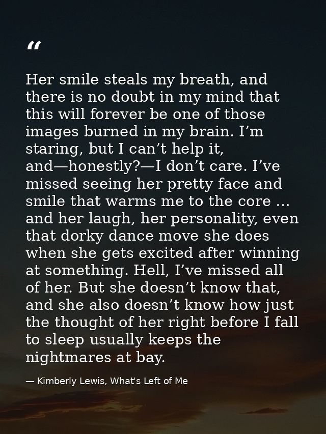 Her smile steals my breath, and there is no doubt in my mind that this will forever be one of those images burned in my  — Kimberly Lewis, What's Left of Me