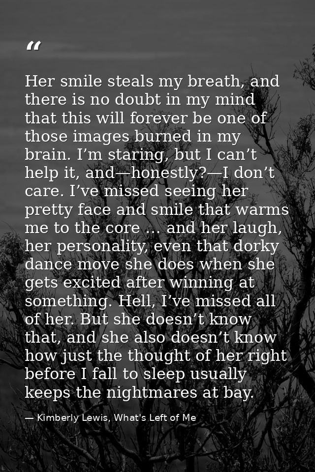 Her smile steals my breath, and there is no doubt in my mind that this will forever be one of those images burned in my  — Kimberly Lewis, What's Left of Me
