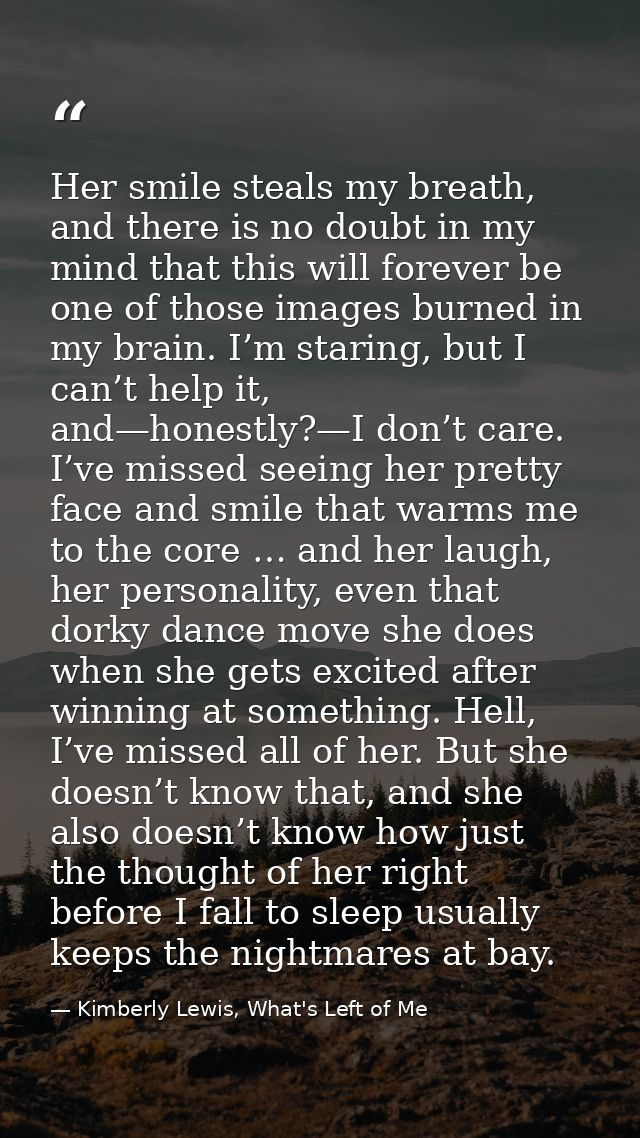 Her smile steals my breath, and there is no doubt in my mind that this will forever be one of those images burned in my  — Kimberly Lewis, What's Left of Me
