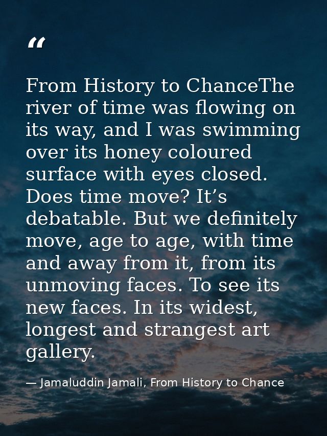 From History to ChanceThe river of time was flowing on its way, and I was swimming over its honey coloured surface with  — Jamaluddin Jamali, From History to Chance