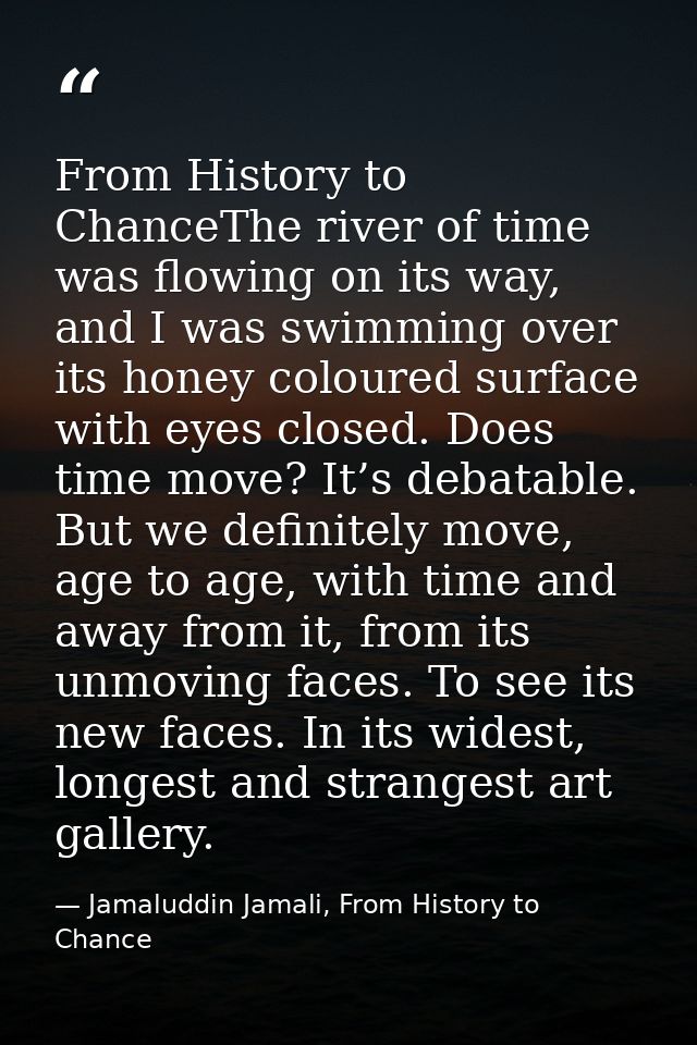 From History to ChanceThe river of time was flowing on its way, and I was swimming over its honey coloured surface with  — Jamaluddin Jamali, From History to Chance