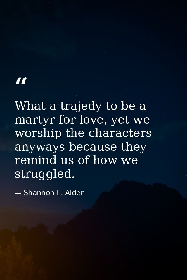 What a trajedy to be a martyr for love, yet we worship the characters anyways because they remind us of how we struggled — Shannon L. Alder
