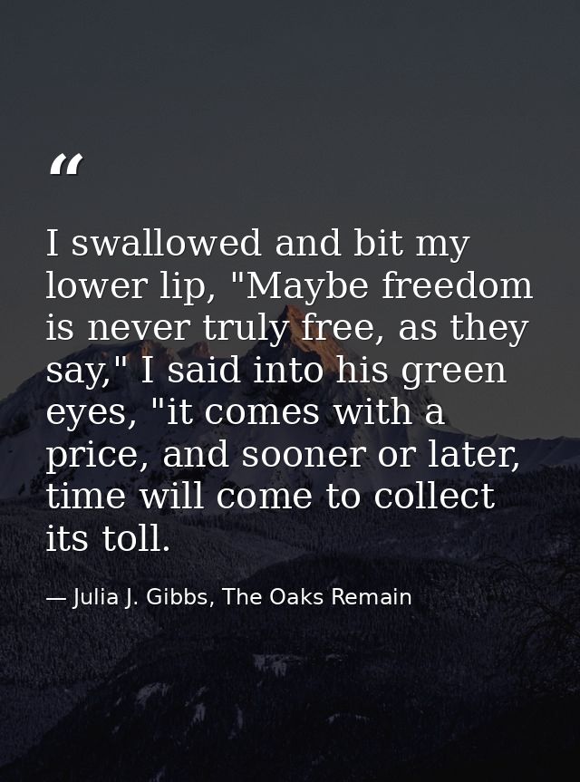 I swallowed and bit my lower lip, "Maybe freedom is never truly free, as they say," I said into his green eyes, "it come — Julia J. Gibbs, The Oaks Remain