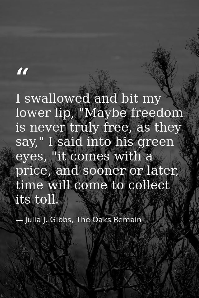I swallowed and bit my lower lip, "Maybe freedom is never truly free, as they say," I said into his green eyes, "it come — Julia J. Gibbs, The Oaks Remain