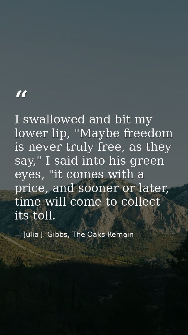 I swallowed and bit my lower lip, "Maybe freedom is never truly free, as they say," I said into his green eyes, "it come — Julia J. Gibbs, The Oaks Remain