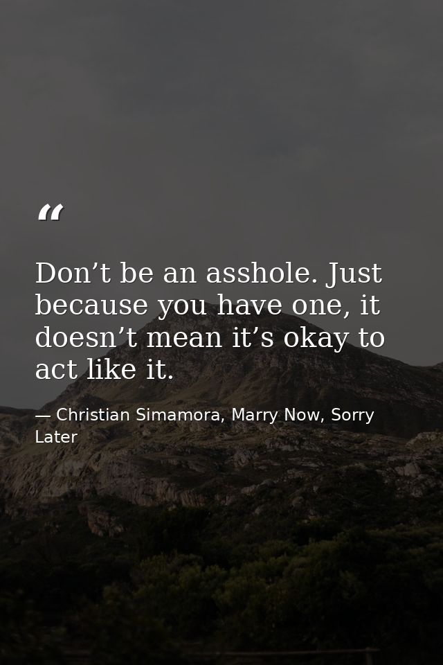 Don’t be an asshole. Just because you have one, it doesn’t mean it’s okay to act like it. — Christian Simamora, Marry Now, Sorry Later