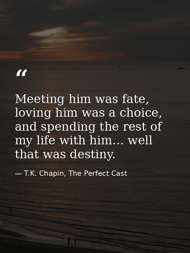 Meeting him was fate, loving him was a choice, and spending the rest of my life with him… well that was destiny. — T.K. Chapin, The Perfect Cast