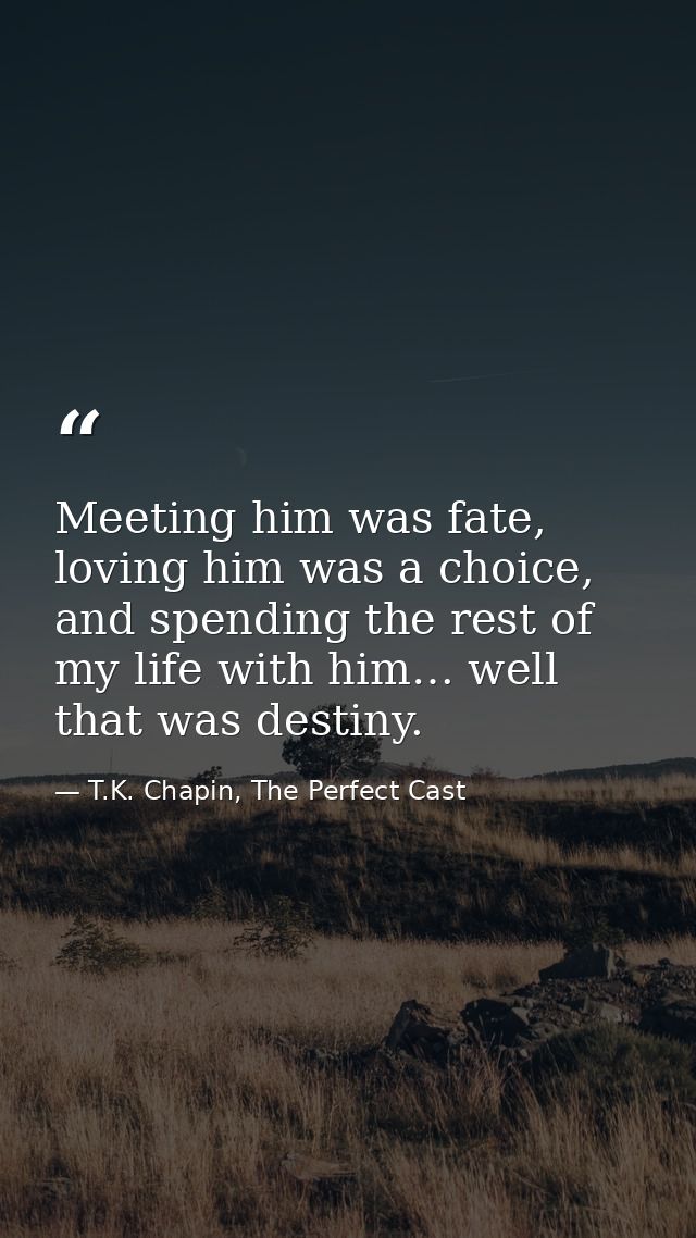 Meeting him was fate, loving him was a choice, and spending the rest of my life with him… well that was destiny. — T.K. Chapin, The Perfect Cast